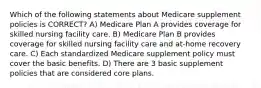 Which of the following statements about Medicare supplement policies is CORRECT? A) Medicare Plan A provides coverage for skilled nursing facility care. B) Medicare Plan B provides coverage for skilled nursing facility care and at-home recovery care. C) Each standardized Medicare supplement policy must cover the basic benefits. D) There are 3 basic supplement policies that are considered core plans.