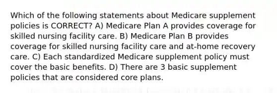 Which of the following statements about Medicare supplement policies is CORRECT? A) Medicare Plan A provides coverage for skilled nursing facility care. B) Medicare Plan B provides coverage for skilled nursing facility care and at-home recovery care. C) Each standardized Medicare supplement policy must cover the basic benefits. D) There are 3 basic supplement policies that are considered core plans.