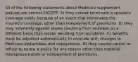 All of the following statements about Medicare supplement policies are correct EXCEPT: A) they cannot terminate a spouse's coverage solely because of an event that terminates the insured's coverage, other than nonpayment of premiums. B) they may indemnify against losses resulting from sickness on a different basis than losses resulting from accidents. C) benefits must be adjusted automatically to coincide with changes in Medicare deductibles and copayments. D) they cannot cancel or refuse to renew a policy for any reason other than material misrepresentation or nonpayment of premiums.