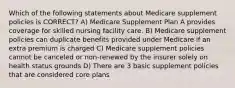 Which of the following statements about Medicare supplement policies is CORRECT? A) Medicare Supplement Plan A provides coverage for skilled nursing facility care. B) Medicare supplement policies can duplicate benefits provided under Medicare if an extra premium is charged C) Medicare supplement policies cannot be canceled or non-renewed by the insurer solely on health status grounds D) There are 3 basic supplement policies that are considered core plans