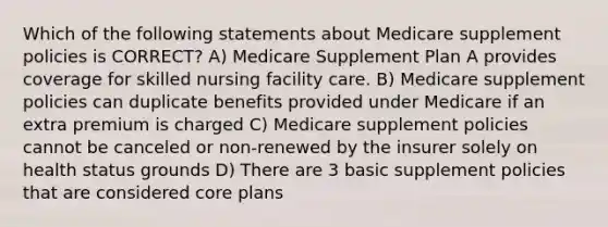 Which of the following statements about Medicare supplement policies is CORRECT? A) Medicare Supplement Plan A provides coverage for skilled nursing facility care. B) Medicare supplement policies can duplicate benefits provided under Medicare if an extra premium is charged C) Medicare supplement policies cannot be canceled or non-renewed by the insurer solely on health status grounds D) There are 3 basic supplement policies that are considered core plans