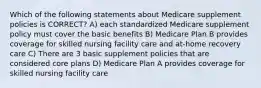 Which of the following statements about Medicare supplement policies is CORRECT? A) each standardized Medicare supplement policy must cover the basic benefits B) Medicare Plan B provides coverage for skilled nursing facility care and at-home recovery care C) There are 3 basic supplement policies that are considered core plans D) Medicare Plan A provides coverage for skilled nursing facility care