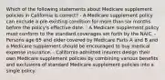 Which of the following statements about Medicare supplement policies in California is correct? - A Medicare supplement policy can exclude a pre-existing condition for more than six months before the policy's effective date. - A Medicare supplement policy must conform to the standard coverages set forth by the NAIC. - Persons age 65 and older covered by Medicare Parts A and B and a Medicare supplement should be encouraged to buy medical expense insurance. - California-admitted insurers design their own Medicare supplement policies by combining various benefits and exclusions of standard Medicare supplement policies into a single policy.