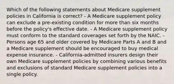 Which of the following statements about Medicare supplement policies in California is correct? - A Medicare supplement policy can exclude a pre-existing condition for more than six months before the policy's effective date. - A Medicare supplement policy must conform to the standard coverages set forth by the NAIC. - Persons age 65 and older covered by Medicare Parts A and B and a Medicare supplement should be encouraged to buy medical expense insurance. - California-admitted insurers design their own Medicare supplement policies by combining various benefits and exclusions of standard Medicare supplement policies into a single policy.