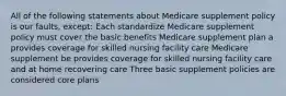 All of the following statements about Medicare supplement policy is our faults, except: Each standardize Medicare supplement policy must cover the basic benefits Medicare supplement plan a provides coverage for skilled nursing facility care Medicare supplement be provides coverage for skilled nursing facility care and at home recovering care Three basic supplement policies are considered core plans