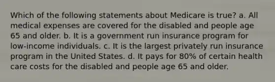 Which of the following statements about Medicare is true? a. All medical expenses are covered for the disabled and people age 65 and older. b. It is a government run insurance program for low-income individuals. c. It is the largest privately run insurance program in the United States. d. It pays for 80% of certain health care costs for the disabled and people age 65 and older.