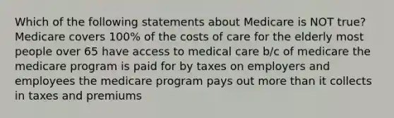 Which of the following statements about Medicare is NOT true? Medicare covers 100% of the costs of care for the elderly most people over 65 have access to medical care b/c of medicare the medicare program is paid for by taxes on employers and employees the medicare program pays out more than it collects in taxes and premiums