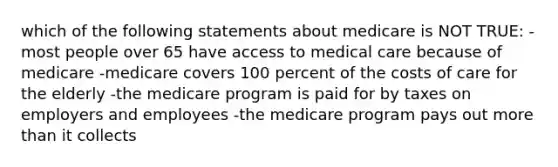 which of the following statements about medicare is NOT TRUE: -most people over 65 have access to medical care because of medicare -medicare covers 100 percent of the costs of care for the elderly -the medicare program is paid for by taxes on employers and employees -the medicare program pays out more than it collects