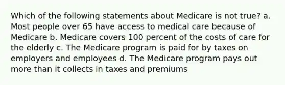 Which of the following statements about Medicare is not true? a. Most people over 65 have access to medical care because of Medicare b. Medicare covers 100 percent of the costs of care for the elderly c. The Medicare program is paid for by taxes on employers and employees d. The Medicare program pays out more than it collects in taxes and premiums