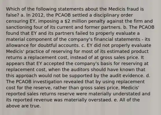 Which of the following statements about the Medicis fraud is false? a. In 2012, the PCAOB settled a disciplinary order censuring EY, imposing a 2 million penalty against the firm and sanctioning four of its current and former partners. b. The PCAOB found that EY and its partners failed to properly evaluate a material component of the company's financial statements - its allowance for doubtful accounts. c. EY did not properly evaluate Medicis' practice of reserving for most of its estimated product returns a replacement cost, instead of at gross sales price. It appears that EY accepted the company's basis for reserving at replacement cost, when the auditors should have known that this approach would not be supported by the audit evidence. d. The PCAOB investigation revealed that by using replacement cost for the reserve, rather than gross sales price, Medicis' reported sales returns reserve were materially understated and its reported revenue was materially overstaed. e. All of the above are true.