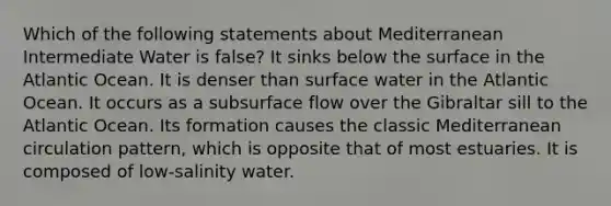 Which of the following statements about Mediterranean Intermediate Water is false? It sinks below the surface in the Atlantic Ocean. It is denser than surface water in the Atlantic Ocean. It occurs as a subsurface flow over the Gibraltar sill to the Atlantic Ocean. Its formation causes the classic Mediterranean circulation pattern, which is opposite that of most estuaries. It is composed of low-salinity water.