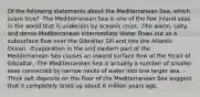 Of the following statements about the Mediterranean Sea, which is/are true? -The Mediterranean Sea is one of the few inland seas in the world that is underlain by oceanic crust. -The warm, salty, and dense Mediterranean Intermediate Water flows out as a subsurface flow over the Gibraltar Sill and into the Atlantic Ocean. -Evaporation in the arid eastern part of the Mediterranean Sea causes an inward surface flow at the Strait of Gibraltar. -The Mediterranean Sea is actually a number of smaller seas connected by narrow necks of water into one larger sea. -Thick salt deposits on the floor of the Mediterranean Sea suggest that it completely dried up about 6 million years ago.