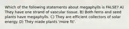 Which of the following statements about megaphylls is FALSE? A) They have one strand of vascular tissue. B) Both ferns and seed plants have megaphylls. C) They are efficient collectors of solar energy. D) They made plants 'more fit'.