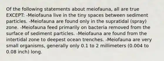 Of the following statements about meiofauna, all are true EXCEPT: -Meiofauna live in the tiny spaces between sediment particles. -Meiofauna are found only in the supratidal (spray) zone. -Meiofauna feed primarily on bacteria removed from the surface of sediment particles. -Meiofauna are found from the intertidal zone to deepest ocean trenches. -Meiofauna are very small organisms, generally only 0.1 to 2 millimeters (0.004 to 0.08 inch) long.