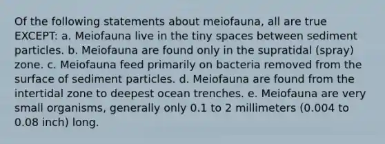 Of the following statements about meiofauna, all are true EXCEPT: a. Meiofauna live in the tiny spaces between sediment particles. b. Meiofauna are found only in the supratidal (spray) zone. c. Meiofauna feed primarily on bacteria removed from the surface of sediment particles. d. Meiofauna are found from the intertidal zone to deepest ocean trenches. e. Meiofauna are very small organisms, generally only 0.1 to 2 millimeters (0.004 to 0.08 inch) long.