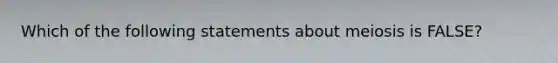 Which of the following statements about meiosis is FALSE?