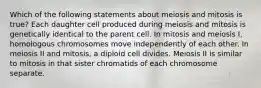 Which of the following statements about meiosis and mitosis is true? Each daughter cell produced during meiosis and mitosis is genetically identical to the parent cell. In mitosis and meiosis I, homologous chromosomes move independently of each other. In meiosis II and mitosis, a diploid cell divides. Meiosis II is similar to mitosis in that sister chromatids of each chromosome separate.