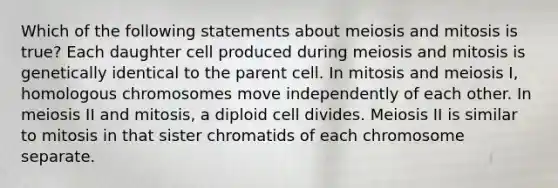 Which of the following statements about meiosis and mitosis is true? Each daughter cell produced during meiosis and mitosis is genetically identical to the parent cell. In mitosis and meiosis I, homologous chromosomes move independently of each other. In meiosis II and mitosis, a diploid cell divides. Meiosis II is similar to mitosis in that sister chromatids of each chromosome separate.