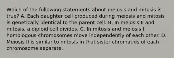 Which of the following statements about meiosis and mitosis is true? A. Each daughter cell produced during meiosis and mitosis is genetically identical to the parent cell. B. In meiosis II and mitosis, a diploid cell divides. C. In mitosis and meiosis I, homologous chromosomes move independently of each other. D. Meiosis II is similar to mitosis in that sister chromatids of each chromosome separate.