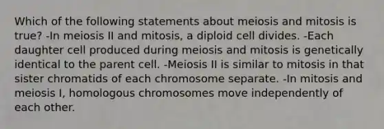 Which of the following statements about meiosis and mitosis is true? -In meiosis II and mitosis, a diploid cell divides. -Each daughter cell produced during meiosis and mitosis is genetically identical to the parent cell. -Meiosis II is similar to mitosis in that sister chromatids of each chromosome separate. -In mitosis and meiosis I, homologous chromosomes move independently of each other.