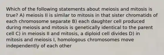 Which of the following statements about meiosis and mitosis is true? A) meiosis II is similar to mitosis in that sister chromatids of each chromosome separate B) each daughter cell produced during meiosis and mitosis is genetically identical to the parent cell C) in meiosis II and mitosis, a diploid cell divides D) in mitosis and meiosis I, homologous chromosomes move independently of each other