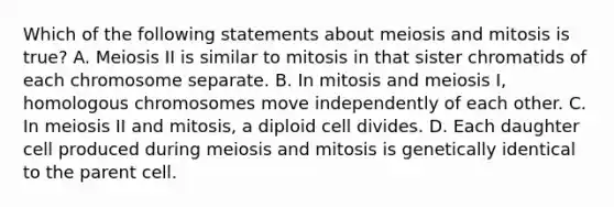 Which of the following statements about meiosis and mitosis is true? A. Meiosis II is similar to mitosis in that sister chromatids of each chromosome separate. B. In mitosis and meiosis I, homologous chromosomes move independently of each other. C. In meiosis II and mitosis, a diploid cell divides. D. Each daughter cell produced during meiosis and mitosis is genetically identical to the parent cell.