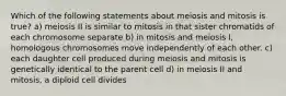 Which of the following statements about meiosis and mitosis is true? a) meiosis II is similar to mitosis in that sister chromatids of each chromosome separate b) in mitosis and meiosis I, homologous chromosomes move independently of each other. c) each daughter cell produced during meiosis and mitosis is genetically identical to the parent cell d) in meiosis II and mitosis, a diploid cell divides