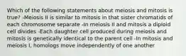 Which of the following statements about meiosis and mitosis is true? -Meiosis II is similar to mitosis in that sister chromatids of each chromosome separate -In meiosis II and mitosis a diploid cell divides -Each daughter cell produced during meiosis and mitosis is genetically identical to the parent cell -In mitosis and meiosis I, homologs move independently of one another