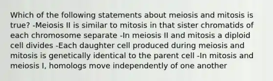 Which of the following statements about meiosis and mitosis is true? -Meiosis II is similar to mitosis in that sister chromatids of each chromosome separate -In meiosis II and mitosis a diploid cell divides -Each daughter cell produced during meiosis and mitosis is genetically identical to the parent cell -In mitosis and meiosis I, homologs move independently of one another