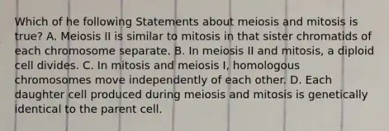 Which of he following Statements about meiosis and mitosis is true? A. Meiosis II is similar to mitosis in that sister chromatids of each chromosome separate. B. In meiosis II and mitosis, a diploid cell divides. C. In mitosis and meiosis I, homologous chromosomes move independently of each other. D. Each daughter cell produced during meiosis and mitosis is genetically identical to the parent cell.