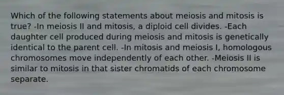 Which of the following statements about meiosis and mitosis is true? -In meiosis II and mitosis, a diploid cell divides. -Each daughter cell produced during meiosis and mitosis is genetically identical to the parent cell. -In mitosis and meiosis I, homologous chromosomes move independently of each other. -Meiosis II is similar to mitosis in that sister chromatids of each chromosome separate.