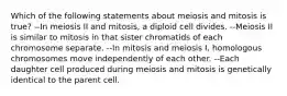 Which of the following statements about meiosis and mitosis is true? --In meiosis II and mitosis, a diploid cell divides. --Meiosis II is similar to mitosis in that sister chromatids of each chromosome separate. --In mitosis and meiosis I, homologous chromosomes move independently of each other. --Each daughter cell produced during meiosis and mitosis is genetically identical to the parent cell.