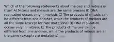 Which of the following statements about meiosis and mitosis is true? A) Mitosis and meiosis are the same process B) DNA replication occurs only in meiosis C) The products of mitosis can be different from one another, while the products of meiosis are all the same (except for rare mutations) D) DNA replication occurs only in mitosis. E) The products of meiosis can be different from one another, while the products of mitosis are all the same (except rare mutations)