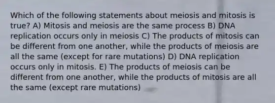 Which of the following statements about meiosis and mitosis is true? A) Mitosis and meiosis are the same process B) DNA replication occurs only in meiosis C) The products of mitosis can be different from one another, while the products of meiosis are all the same (except for rare mutations) D) DNA replication occurs only in mitosis. E) The products of meiosis can be different from one another, while the products of mitosis are all the same (except rare mutations)