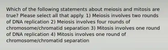 Which of the following statements about meiosis and mitosis are true? Please select all that apply. 1) Meiosis involves two rounds of DNA replication 2) Meiosis involves four rounds of chromosome/chromatid separation 3) Mitosis involves one round of DNA replication 4) Mitosis involves one round of chromosome/chromatid separation