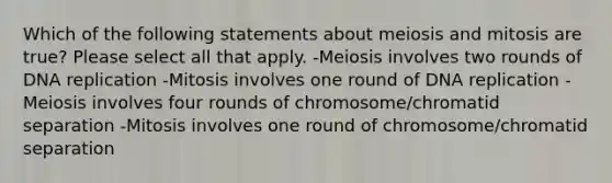 Which of the following statements about meiosis and mitosis are true? Please select all that apply. -Meiosis involves two rounds of DNA replication -Mitosis involves one round of DNA replication -Meiosis involves four rounds of chromosome/chromatid separation -Mitosis involves one round of chromosome/chromatid separation