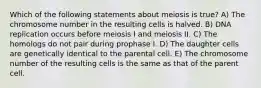 Which of the following statements about meiosis is true? A) The chromosome number in the resulting cells is halved. B) DNA replication occurs before meiosis I and meiosis II. C) The homologs do not pair during prophase I. D) The daughter cells are genetically identical to the parental cell. E) The chromosome number of the resulting cells is the same as that of the parent cell.