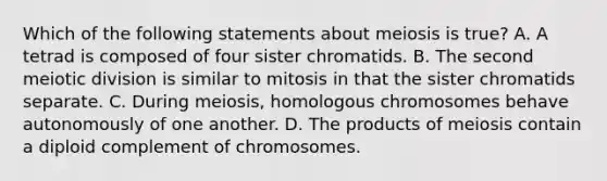 Which of the following statements about meiosis is true? A. A tetrad is composed of four sister chromatids. B. The second meiotic division is similar to mitosis in that the sister chromatids separate. C. During meiosis, homologous chromosomes behave autonomously of one another. D. The products of meiosis contain a diploid complement of chromosomes.