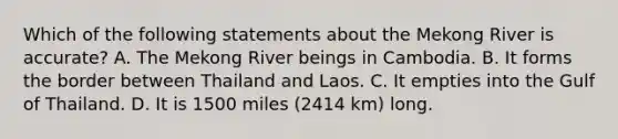 Which of the following statements about the Mekong River is accurate? A. The Mekong River beings in Cambodia. B. It forms the border between Thailand and Laos. C. It empties into the Gulf of Thailand. D. It is 1500 miles (2414 km) long.