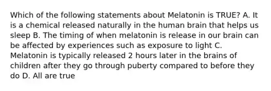 Which of the following statements about Melatonin is TRUE? A. It is a chemical released naturally in the human brain that helps us sleep B. The timing of when melatonin is release in our brain can be affected by experiences such as exposure to light C. Melatonin is typically released 2 hours later in the brains of children after they go through puberty compared to before they do D. All are true