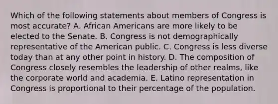 Which of the following statements about members of Congress is most accurate? A. African Americans are more likely to be elected to the Senate. B. Congress is not demographically representative of the American public. C. Congress is less diverse today than at any other point in history. D. The composition of Congress closely resembles the leadership of other realms, like the corporate world and academia. E. Latino representation in Congress is proportional to their percentage of the population.