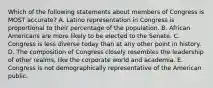 Which of the following statements about members of Congress is MOST accurate? A. Latino representation in Congress is proportional to their percentage of the population. B. African Americans are more likely to be elected to the Senate. C. Congress is less diverse today than at any other point in history. D. The composition of Congress closely resembles the leadership of other realms, like the corporate world and academia. E. Congress is not demographically representative of the American public.