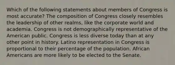 Which of the following statements about members of Congress is most accurate? The composition of Congress closely resembles the leadership of other realms, like the corporate world and academia. Congress is not demographically representative of the American public. Congress is less diverse today than at any other point in history. Latino representation in Congress is proportional to their percentage of the population. African Americans are more likely to be elected to the Senate.