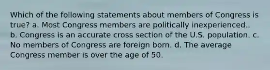 Which of the following statements about members of Congress is true? a. Most Congress members are politically inexperienced.. b. Congress is an accurate cross section of the U.S. population. c. No members of Congress are foreign born. d. The average Congress member is over the age of 50.