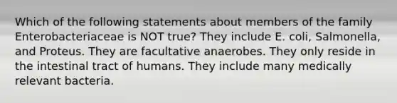 Which of the following statements about members of the family Enterobacteriaceae is NOT true? They include E. coli, Salmonella, and Proteus. They are facultative anaerobes. They only reside in the intestinal tract of humans. They include many medically relevant bacteria.