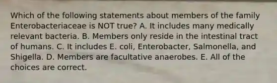 Which of the following statements about members of the family Enterobacteriaceae is NOT true? A. It includes many medically relevant bacteria. B. Members only reside in the intestinal tract of humans. C. It includes E. coli, Enterobacter, Salmonella, and Shigella. D. Members are facultative anaerobes. E. All of the choices are correct.