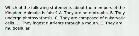 Which of the following statements about the members of the Kingdom Animalia is false? A. They are heterotrophs. B. They undergo photosynthesis. C. They are composed of eukaryotic cells. D. They ingest nutrients through a mouth. E. They are multicellular.