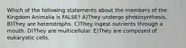 Which of the following statements about the members of the Kingdom Animalia is FALSE? A)They undergo photosynthesis. B)They are heterotrophs. C)They ingest nutrients through a mouth. D)They are multicellular. E)They are composed of eukaryotic cells.