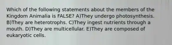 Which of the following statements about the members of the Kingdom Animalia is FALSE? A)They undergo photosynthesis. B)They are heterotrophs. C)They ingest nutrients through a mouth. D)They are multicellular. E)They are composed of eukaryotic cells.