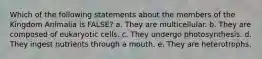 Which of the following statements about the members of the Kingdom Animalia is FALSE? a. They are multicellular. b. They are composed of eukaryotic cells. c. They undergo photosynthesis. d. They ingest nutrients through a mouth. e. They are heterotrophs.